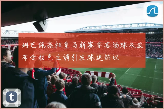 姆巴佩亮相皇马新赛季客场球衣发布会粉色主调引发球迷热议