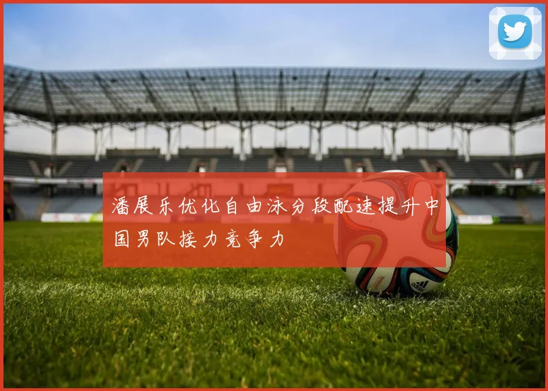 潘展乐优化自由泳分段配速提升中国男队接力竞争力