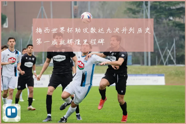 梅西世界杯助攻数达九次并列历史第一成就辉煌里程碑