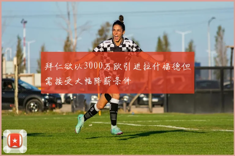 拜仁欲以3000万欧引进拉什福德但需接受大幅降薪条件