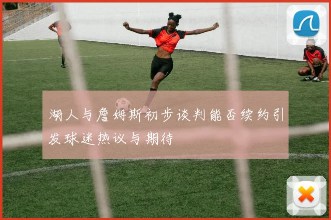 湖人与詹姆斯初步谈判能否续约引发球迷热议与期待