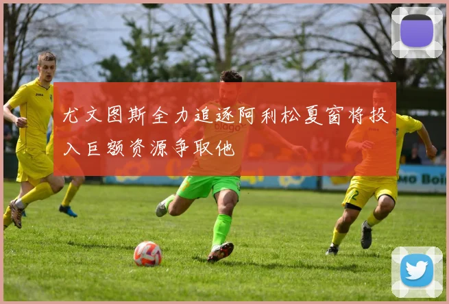尤文图斯全力追逐阿利松夏窗将投入巨额资源争取他