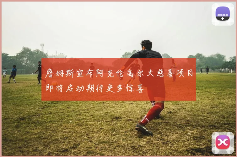 詹姆斯宣布阿克伦高尔夫慈善项目即将启动期待更多惊喜