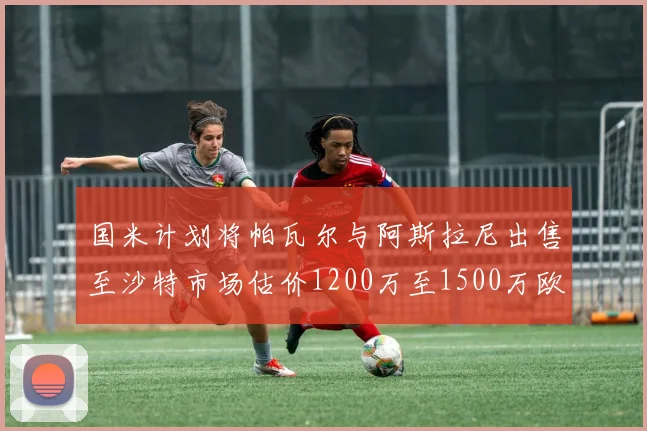 国米计划将帕瓦尔与阿斯拉尼出售至沙特市场估价1200万至1500万欧元
