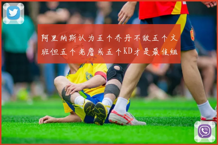 阿里纳斯认为五个乔丹不敌五个文班但五个老詹或五个KD才是最佳组合
