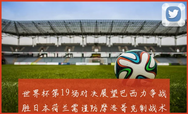 世界杯第19场对决展望巴西力争战胜日本荷兰需谨防摩洛哥克制战术