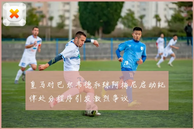 皇马对巴尔韦德和琼阿梅尼启动纪律处分程序引发激烈争议