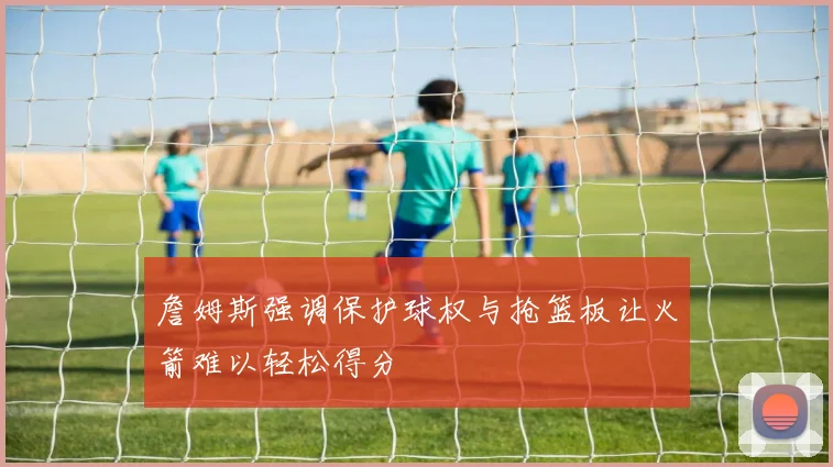 詹姆斯强调保护球权与抢篮板让火箭难以轻松得分