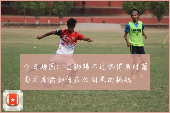 今日趣图：当脚踢不过佛得角时葡萄牙牙齿如何应对刚果的挑战