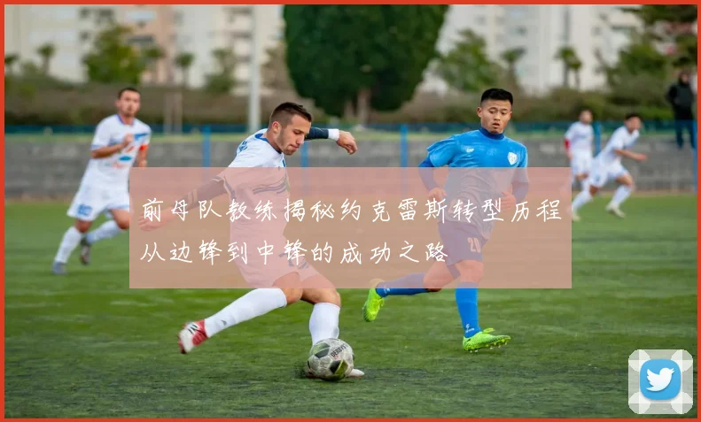 前母队教练揭秘约克雷斯转型历程从边锋到中锋的成功之路