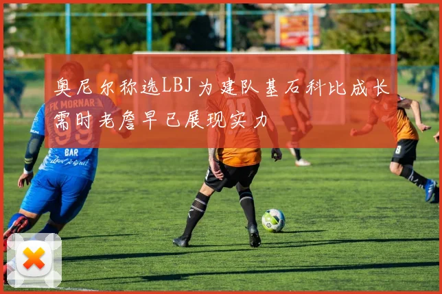 奥尼尔称选LBJ为建队基石科比成长需时老詹早已展现实力