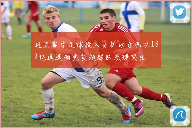 近五赛季足球投入分析切尔西以182亿遥遥领先英超球队表现突出