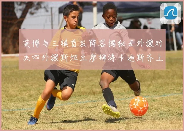 英博与三镇首发阵容揭秘五外援对决四外援斯坦丘廖锦涛卡迪斯齐上阵