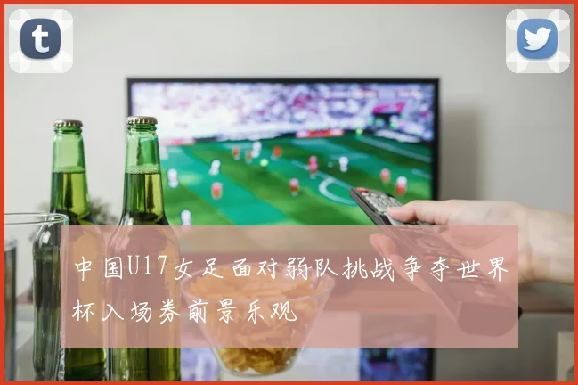 中国U17女足面对弱队挑战争夺世界杯入场券前景乐观