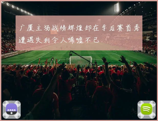 广厦主场战绩辉煌却在季后赛首秀遭遇失利令人唏嘘不已