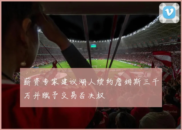 薪资专家建议湖人续约詹姆斯三千万并赋予交易否决权