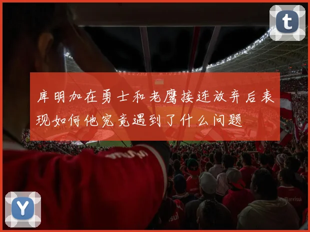 库明加在勇士和老鹰接连放弃后表现如何他究竟遇到了什么问题